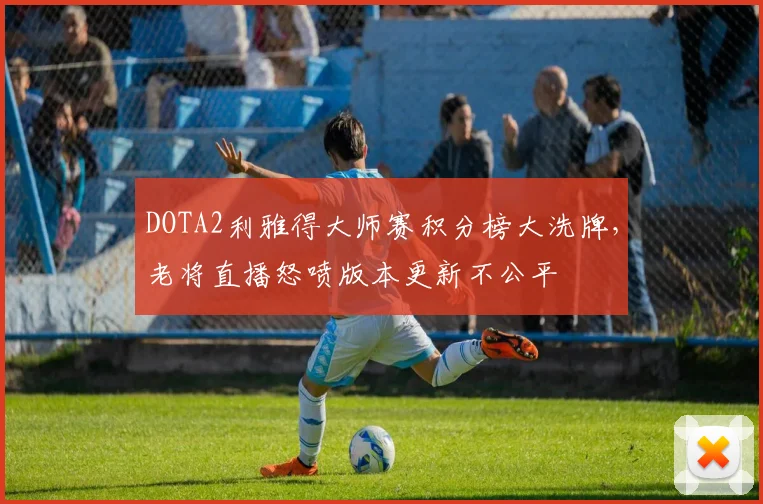 DOTA2利雅得大师赛积分榜大洗牌，老将直播怒喷版本更新不公平