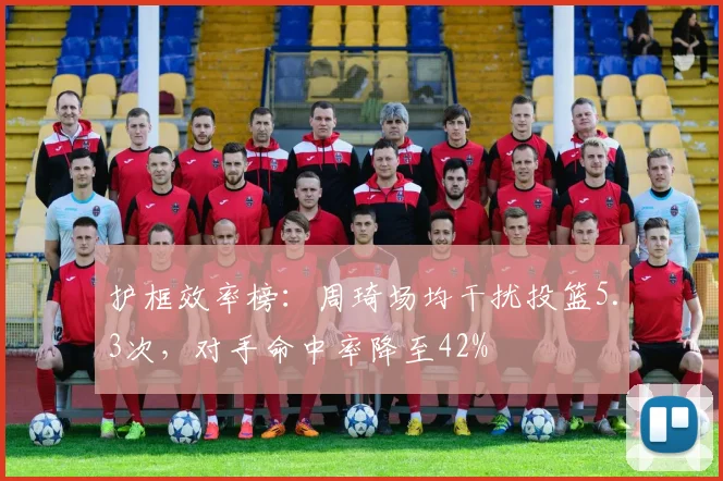 护框效率榜：周琦场均干扰投篮5.3次，对手命中率降至42%