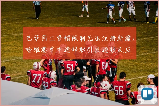 巴萨因工资帽限制无法注册新援，哈维赛季中途辞职引发连锁反应